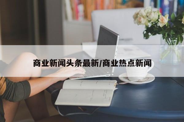 商业新闻头条最新/商业热点新闻